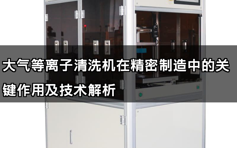 大氣等離子清洗機在精密制造中的關(guān)鍵作用及技術(shù)解析